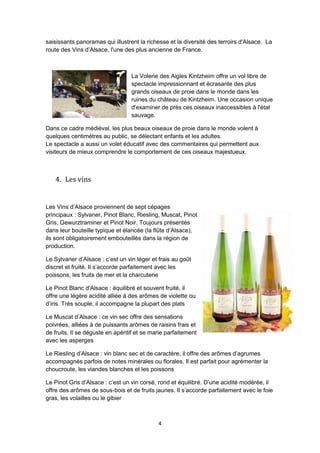 4
saisissants panoramas qui illustrent la richesse et la diversité des terroirs d'Alsace. La
route des Vins d’Alsace, l'une des plus ancienne de France.
La Volerie des Aigles Kintzheim offre un vol libre de
spectacle impressionnant et écrasante des plus
grands oiseaux de proie dans le monde dans les
ruines du château de Kintzheim. Une occasion unique
d'examiner de près ces oiseaux inaccessibles à l'état
sauvage.
Dans ce cadre médiéval, les plus beaux oiseaux de proie dans le monde volent à
quelques centimètres au public, se délectant enfants et les adultes.
Le spectacle a aussi un volet éducatif avec des commentaires qui permettent aux
visiteurs de mieux comprendre le comportement de ces oiseaux majestueux.
4. Les vins
Les Vins d’Alsace proviennent de sept cépages
principaux : Sylvaner, Pinot Blanc, Riesling, Muscat, Pinot
Gris, Gewurztraminer et Pinot Noir. Toujours présentés
dans leur bouteille typique et élancée (la flûte d’Alsace),
ils sont obligatoirement embouteillés dans la région de
production.
Le Sylvaner d’Alsace : c’est un vin léger et frais au goût
discret et fruité. Il s’accorde parfaitement avec les
poissons, les fruits de mer et la charcuterie
Le Pinot Blanc d’Alsace : équilibré et souvent fruité, il
offre une légère acidité alliée à des arômes de violette ou
d’iris. Très souple, il accompagne la plupart des plats
Le Muscat d’Alsace : ce vin sec offre des sensations
poivrées, alliées à de puissants arômes de raisins frais et
de fruits. Il se déguste en apéritif et se marie parfaitement
avec les asperges
Le Riesling d’Alsace : vin blanc sec et de caractère, il offre des arômes d’agrumes
accompagnés parfois de notes minérales ou florales. Il est parfait pour agrémenter la
choucroute, les viandes blanches et les poissons
Le Pinot Gris d’Alsace : c’est un vin corsé, rond et équilibré. D’une acidité modérée, il
offre des arômes de sous-bois et de fruits jaunes. Il s’accorde parfaitement avec le foie
gras, les volailles ou le gibier
 