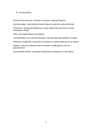 6
6. La nourriture
Entrées et hors-d'œuvres : le bretzel, le foie gras, l'asperge d'Alsaces
Les tartes salées : tarte flambée et tarte à l'oignon, tourte de la vallée de Munster
Charcuterie : saucisse de Strasbourg ou knack, pâté de foie gras d'oie en croûte,
Presskopf au riesling
Pâtes : les knepfle d'Alsace, les Spätzles,
Les dampfnudel, qui ne sont pas des pâtes, mais des petits pains gonflés à la vapeur
Pâtisseries : kougelhopf, le streussel, les weckele (ou weckle, petits pains) aux raisains
Desserts : tarte aux quetsches, tarte aux myrtilles, soufflé glacé au marc de
gewurztraminer
Les spécialités de Noël : les Bredele, les Mannele, le Berewecke, le pain d'épice.
 