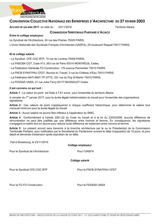 CONVENTION COLLECTIVE NATIONALE DES ENTREPRISES D’ARCHITECTURE DU 27 FEVRIER 2003
BRANCHE ARCHITECTURE – NEGOCIATION DE LA VALEUR DU POINT 2017 1/1 DOCUMENT ETABLI ET SIGNE EN TROIS EXEMPLAIRES
ACCORD DE SALAIRE 2017, en date du : 23/11/2016 Territoire Alsace
COMMISSION TERRITORIALE PARITAIRE D’ALSACE
Entre le collège employeur
Le Syndicat de l’Architecture, 24 rue des Prairies 75020 PARIS,
L’Union Nationale des Syndicats Français d’Architectes (UNSFA), 29 boulevard Raspail 75017 PARIS,
Et le collège salarié
- Le Syndicat CFE CGC BTP, 15 rue de Londres 75009 PARIS,
- La FNSCBA CGT, Case 413, 263 rue de Paris 93514 MONTREUIL Cedex,
- La Fédération Générale FO Construction, 170 avenue Parmentier 75010 PARIS,
- La FNCB SYNATPAU CFDT, Bourse du Travail, 3 rue du Château d’Eau 75010 PARIS,
- La Fédération BATI-MAT-TP CFTC, 251 rue du Fbg St Martin 75010 PARIS,
- La FESSAD UNSA, 21 rue Jules Ferry 93177 BAGNOLET Cedex
Il est convenu ce qui suit :
Article 1 : La valeur du point est fixée à 7,61 euros pour l’ensemble du territoire Alsace
à compter du 1
er
janvier 2017, pour la durée légale hebdomadaire du travail pour l’ensemble des organisations
signataires.
Article 2 : Ces valeurs de point s’appliqueront à chaque coefficient hiérarchique, pour déterminer le salaire brut
mensuel minimum pour la durée légale du travail.
Article 3 : Aucun salaire ne pourra être inférieur à l’application du SMIC.
Article 4 : Conformément à l’article 2261-22 du Code du travail et à la loi du 23/03/2006, aucune différence de
rémunération ne peut être justifiée par une différence entre homme et femme. En conséquence, les signataires
s’engagent à mettre tout en œuvre pour réduire toute différence de traitement entre homme et femme.
Article 5 : Le présent accord sera transmis à la branche architecture par le ou la Président(e) de la Commission
Territoriale Paritaire, pour notification par le Secrétariat du Paritarisme ouvrant le délai d’opposition de 15 jours, et pour
dépôt et demande d’extension après expiration de ce délai.
Fait à Strasbourg, le 23/11/2016
Collège employeur
Pour le Syndicat de l’Architecture Pour l’UNSFA
Collège salarié
Pour le Syndicat CFE CGC BTP Pour la FNCB SYNATPAU CFDT
Pour la FG FO Construction Pour la FESSAD UNSA
 
