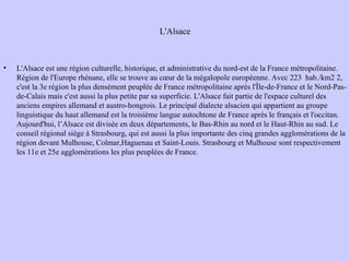 L'Alsace L'Alsace est une région culturelle, historique, et administrative du nord-est de la France métropolitaine. Région de l'Europe rhénane, elle se trouve au cœur de la mégalopole européenne. Avec 223  hab./km2 2, c'est la 3e région la plus densément peuplée de France métropolitaine après l'Île-de-France et le Nord-Pas-de-Calais mais c'est aussi la plus petite par sa superficie. L'Alsace fait partie de l'espace culturel des anciens empires allemand et austro-hongrois. Le principal dialecte alsacien qui appartient au groupe linguistique du haut allemand est la troisième langue autochtone de France après le français et l'occitan. Aujourd'hui, l’Alsace est divisée en deux départements, le Bas-Rhin au nord et le Haut-Rhin au sud. Le conseil régional siège à Strasbourg, qui est aussi la plus importante des cinq grandes agglomérations de la région devant Mulhouse, Colmar,Haguenau et Saint-Louis. Strasbourg et Mulhouse sont respectivement les 11e et 25e agglomérations les plus peuplées de France. 