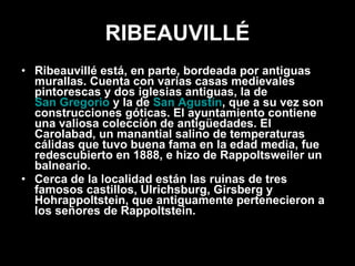 RIBEAUVILLÉ Ribeauvillé está, en parte, bordeada por antiguas murallas. Cuenta con varias casas medievales pintorescas y dos iglesias antiguas, la de  San Gregorio  y la de  San Agustín , que a su vez son construcciones góticas. El ayuntamiento contiene una valiosa colección de antigüedades. El Carolabad, un manantial salino de temperaturas cálidas que tuvo buena fama en la edad media, fue redescubierto en 1888, e hizo de Rappoltsweiler un balneario. Cerca de la localidad están las ruinas de tres famosos castillos, Ulrichsburg, Girsberg y Hohrappoltstein, que antiguamente pertenecieron a los señores de Rappoltstein. 