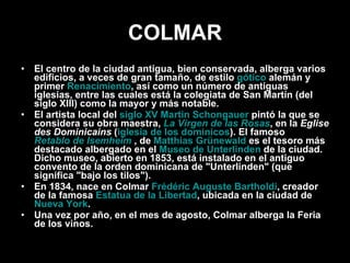 COLMAR El centro de la ciudad antigua, bien conservada, alberga varios edificios, a veces de gran tamaño, de estilo  gótico  alemán y primer  Renacimiento , así como un número de antiguas iglesias, entre las cuales está la colegiata de San Martín (del siglo XIII) como la mayor y más notable. El artista local del  siglo XV   Martin Schongauer  pintó la que se considera su obra maestra,  La Virgen de las Rosas , en la  Eglise des Dominicains  ( iglesia de los dominicos ). El famoso  Retablo de Isemheim  , de  Matthias Grünewald  es el tesoro más destacado albergado en el  Museo de Unterlinden  de la ciudad. Dicho museo, abierto en 1853, está instalado en el antiguo convento de la orden dominicana de "Unterlinden" (que significa "bajo los tilos"). En 1834, nace en Colmar  Frédéric Auguste Bartholdi , creador de la famosa  Estatua de la Libertad , ubicada en la ciudad de  Nueva York . Una vez por año, en el mes de agosto, Colmar alberga la Feria de los vinos. 