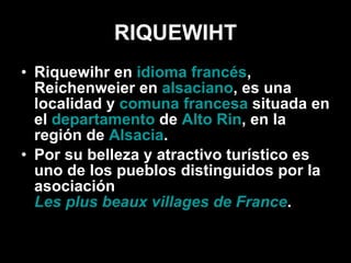 RIQUEWIHT Riquewihr en  idioma francés , Reichenweier en  alsaciano , es una localidad y  comuna francesa  situada en el  departamento  de  Alto Rin , en la región de  Alsacia . Por su belleza y atractivo turístico es uno de los pueblos distinguidos por la asociación  Les plus beaux villages de France . 