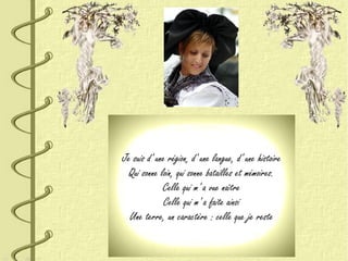 Je suis d' une région, d' une langue, d' une histoire
Qui sonne loin, qui sonne batailles et mémoires.
Celle qui m' a vue naître
Celle qui m' a faite ainsi
Une terre, un caractère : celle que je reste
 