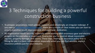 3 Techniques for building a powerful
construction business
• To prosper, associations need upkeep, support, and, shockingly, an irregular redesign. If
you own a UAE Contracting Companies, there are a couple of clear moves you can start to
ensure a positive result, improvement, and purchaser dedication.
• An organization needs security, especially while working with enormous gear and electric
gadgets on the everyday arrangement. Guarantee you're covered about reasonable
injuries, property damage, and claims. These days, finding an insurance policy that is
fitting for you is a basic collaboration, especially when you can find sensible, explicit
insurance policies just for your industry.
 