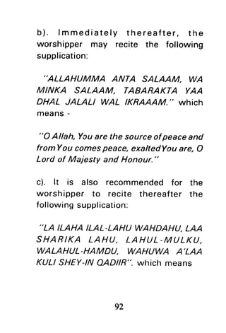 b). lmmediately thereafter, the
worshipper may recite the following
supplication:
"ALLAHUMMA ANTA SALAAM. WA
MINKA SALAAM. TABARAKTA YAA
DHAL JALALI WAL IKRAAAM." which
means-
"O Allah, Youare the sourceofpeaceand
fromYou comespeace,exaltedYouare, O
Lord of Majesty and Honour."
c). lt is also recommendedfor the
worshipper to recite thereafter the
following supplication:
,,LA
ILAHA ILAL-LAHU WAHDAHU.LAA
SHARIKA LAHU, LAHUL-MULKU.
WALAHUL-HAMDU. WAHUWA A'LAA
KULI SHEY-INAAAR". which means
92
 