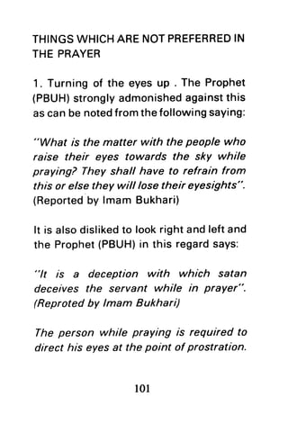 THINGSWHICHARENOTPREFERREDIN
THEPRAYER
1. Turning of the eyes up . The Prophet
(PBUH)stronglyadmonishedagainstthis
ascanbenotedfromthefollowingsaying:
"What is the matter with the people who
raise their eyes towards the sky while
praying? They shall have to refrain from
this or elsethey will losetheir eyesights".
(Reportedby lmam Bukhari)
It is alsodislikedto lookrightandleftand
the Prophet(PBUH)in this regardsays:
"lt /s a deception with which satan
deceives the servant while in prayer".
(Reprotedby lmam Bukhari)
The person while praying is required to
direct his eyesat the point of prostration.
l0l
 