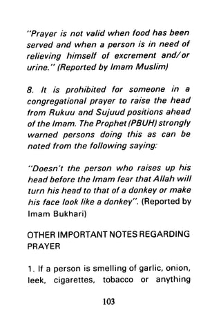"Prayer is not valid when food has been
served and when a person is in need of
relieving himself of excrement and/or
urine." (Reported by lmam Muslim)
8. lt is prohibited for someone in a
congregational prayer to raise the head
from Rukuu and Suiuud positions ahead
of the lmam. TheProphet (PBUH)strongly
warned persons doing this as can be
noted from the following saYing:
"Doesn't the person who raisesuP his
head before the lmam fear that Allah will
turn hishead to that of a donkeyor make
hisface looklike a donkey".(Reportedby
lmamBukhari)
OTHERIMPORTANTNOTESREGARDING
PRAYER
1. lf a personis smellingof garlic,onion,
leek, cigarettes, tobacco or anything
103
 