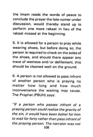 the lmam reads the words of peaceto
concludethe prayerthe late-comerunder
discussion,would thereby stand up to
perform one more rakaat in lieu of the
rakaatmissedat the beginning.
5. lt is allowedfor a personto praywhile
wearing shoes,but beforedoing so, the
personis requiredto checkon thesolesof
the shoes,and shouldthere appearany
trace of wetnessand/or defilement,this
shouldbe cleanedwell on the ground.
6. A personis not allowedto passinfront
of another person who is praying no
matter how long and how much
inconveniencethe waiting may cause.
The Prophet(PBUH)says:
"lf a person who passes infront of a
praying person could realize the gravity of
the sin, it would have been better for him
to wait for forty rather than passinfront of
the praying person. Thenarrator was not
108
 