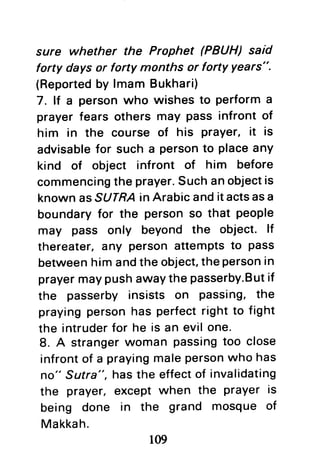 sure whether the Prophet (PBUH) said
forty days or forty months or forty Years".
(Reportedby lmam Bukhari)
7. lt a personwho wishes to performa
prayer fears others may pass infront of
him in the course of his Prayer,it is
advisablefor such a personto placeany
kind of object infront of him before
commencingthe prayer.Suchanobjectis
knownasSUTRAin Arabicanditactsasa
boundaryfor the personso that people
may pass only beyond the object. lf
thereater,any person attemptsto pass
betweenhim andthe object,thepersonin
prayermaypushawaythe passerby.Butif
the passerby insists on passing, the
prayingpersonhas perfectright to fight
the intruderfor he is an evilone.
8. A strangerwoman passingtoo close
infrontof a prayingmalepersonwho has
no" Sutra", hasthe effectof invalidating
the prayer, except when the prayer is
being done in the grand mosque of
Makkah.
109
 