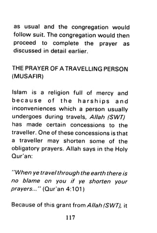 as usual and the congregationwould
followsuit.Thecongregationwouldthen
proceed to complete the prayer as
discussedin detailearlier.
THEPRAYEROFATRAVELLINGPERSON
(MUSAFTR)
lslam is a religion full of mercy and
because of the harships and
inconvenienceswhich a personusually
undergoesduring travels,Allah FWf)
has made certain concessionsto the
traveller.Oneof theseconcessionsisthat
a traveller may shorten some of the
obligatoryprayers.Allahsaysin the Holy
Our'an:
"When yetravelthrough the earth there is
no blame on you if ye shorten your
prayers..." (Our'an4:101)
Becauseof this grantlromAtlah(SWT),it
tt7
 