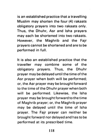 is an establishedpracticethata travelling
Muslim may shortenthe four (4)rakaats
obligatoryprayersinto two rakaatsonly.
Thus, the Dhuhr,Asr and lsha prayers
may each be shortenedintotwo rakaats.
However. the Maghrib and the Fajr
prayerscannotbeshortenedandareto be
performedin full.
It is alsoan establishedpracticethat the
traveller may combine some of the
obligatory prayers. Thus, the Dhuhr
prayermaybedelayeduntilthetimeofthe
Asr prayerwhen both will be performed;
or,theAsr prayermaybebroughtforward
to thetimeofthe Dhuhrprayerwhenboth
will be performed.Likewise,the lsha
prayermaybebroughtforwardtothetime
of Maghribprayer;or,the Maghribprayer
may be delayeduntil the time of lsha
prayer.The Fajr prayercan neitherbe
broughtforwardnordelayedandhastobe
performedat its prescribedtime.
ll8
 