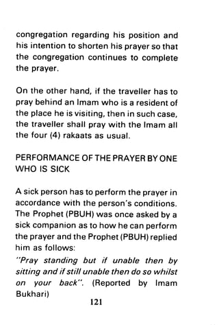 congregationregardinghis positionand
his intentionto shortenhis prayersothat
the congregationcontinuesto complete
the prayer.
On the otherhand,if the travellerhasto
praybehindan lmamwho is a residentof
the placehe isvisiting,then in suchcase,
the travellershallpraywith the lmamall
the four (4)rakaatsas usual.
PERFORMANCEOFTHEPRAYERBYONE
WHO IS SICK
A sickpersonhasto performthe prayerin
accordancewith the person'sconditions.
The Prophet(PBUH)wasonceaskedby a
sickcompanionasto how hecanperform
the prayerandthe Prophet(PBUH)replied
him as follows:
"Pray standing but if unable then by
sitting and if still unable then do so whilst
on your back". (Reported by lmam
Bukhari)
nl
 