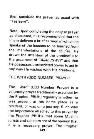 then concludethe prayeras usualwith
"Tasleem".
Note:Uponcompletingthe eclipseprayer
as discussed,it is recommendedthatthe
lmamdeliversa briefsermonin whichhe
speaksof the lessonsto be learnedfrom
the manifestationsof the eclifise.He
draws the attentionof the unmindfulto
the greatnessof "Allah 6WD'. and that
Hepossessesunrestrictedpowerto act in
anyway He wisheswith His creations.
THEWITR(ODDNUMBER)PRAYER
The "Witr" (Odd Number prayer)is a
voluntaryprayertraditionallypracticedby
the Prophet(PBUH)regularlywhetherhe
was present at his home place as a
resident,or was on a journey.Suchwas
the importanceattachedto this prayerby
the Prophet(PBUH),that some Muslim
juristsandscholarsareoftheopinionthat
it is a necessaryprayer.The prophet
r49
 