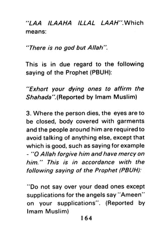 ,'LAA
ILAAHA ILLAL LAAH".WhiCh
means:
"There is no god but Allah".
This is in due regardto the following
sayingof the Prophet(PBUH):
"Exhort your dying ones to affirm the
Shahada".(Reportedby lmam Muslim)
3. Where the persondies,the eyesareto
be closed,body coveredwith garments
andthe peoplearoundhimarerequiredto
avoidtalkingof anythingelse,exceptthat
which isgood,suchassayingforexample
- "O Allah forgive him and have mercYon
him." This /s in accordance with the
following saying of the Prophet (PBUH|
"Do not say over your deadones except
supplicationsfortheangelssay"Ameen"
on your supplications".{Reportedby
lmamMuslim)
t64
 