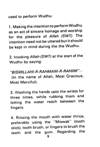 usedto performWudhu:
1. MakingtheintentiontoperformWudhu
as an act of sincerehomageandworship
for the pleasure of Allah 6Wn' The
intentionneednotbe utteredbutit should
be keptin mindduringthe the Wudhu'
2. fnvoking Atlah(SWT)atthe startof the
Wudhu bYsaYing:
''
BISMILLAHI-R-RAHMANI-R-RAHIIM ".-
(ln the name of Allah, Most Gracious'
Most Merciful).
3. Washingthe handsuptothe wristsfor
three times, while rubbing them and
letting the water reach between the
fingers.
4. Rinsingthe mouthwith water thrice'
preferably using the "Miswak" (tooth
stick),tooth brush,or fingersto brushthe
teeth and the gum. Regarding the
9
 