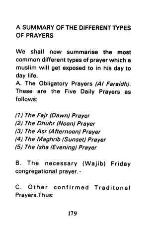 A SUMMARYOFTHEDIFFERENTTYPES
OF PRAYERS
We shall now summarise the most
commondifferenttypesof prayerwhich a
muslim will get exposedto in his dayto
day life.
A, The Obfigatory Prayers(Al Faraidh).
These are the Five Daily Prayers as
follows:
(l ) The Fajr (Dawn) Prayer
(2) The Dhuhr (Noon) Prayer
(3) TheAsr (Afternoon) Prayer
(4) The Maghrib (Sunset) Prayer
(5) The lsha (Evening) Prayer
B. The necessary (Wajib) Friday
congregationalprayer..
C. Other confirmed Traditonal
Prayers.Thus:
t79
 
