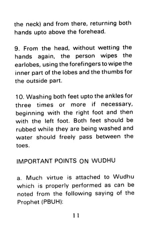 the neck)andfrom there,returningboth
handsuptoabovethe forehead.
9. From the head,without wetting the
hands again, the Person wiPes the
earlobes,usingtheforefingerstowipethe
innerpartof the lobesandthethumbsfor
the outsidepart.
10.Washingbothfeetuptothe anklesfor
three times or more if necessarY,
beginningwith the right foot and then
with the left foot. Both feet shouldbe
rubbedwhile theyare beingwashedand
water should freely pass betweenthe
toes.
IMPORTANTPOINTSON WUDHU
a. Much virtue is attachedto Wudhu
which is properlyperformedas can be
noted from the followingsayingof the
Prophet(PBUH):
1l
 