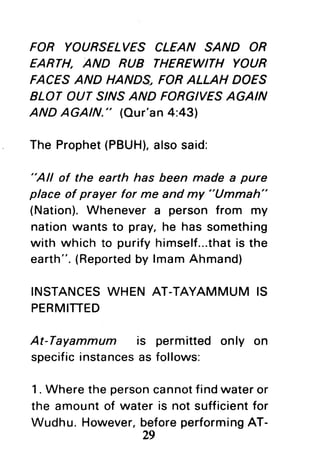 FOR YOURSELVES CLEAN SAND OR
EARTH, AND RUB THEREWITH YOUR
FACESAND HANDS, FORALLAH DOES
BLOT OUT SINSAND FORGIVESAGAIN
AND AGAIN." (Our'an4:431
The Prophet(PBUH),alsosaid:
"All of the earth has been made a pure
place of prayer for me and my "Ummah"
(Nation).Whenever a person from my
nationwants to pray,he has something
with which to purifyhimself...thatis the
earth".(Reportedby lmamAhmand)
INSTANCESWHEN AT-TAYAMMUM IS
PERMITTED
At-Tayammum is permitted only on
specificinstancesas follows:
1. Where the personcannotfindwater or
the amountof water is not sufficientfor
Wudhu. However,beforeperformingAT-
29
 
