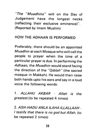 "The "Muadhins" will on the Day of
Judgement have the longest necks
(reflectingtheir exclusiveeminence)".
(Reportedby lmam Muslim)
HOWTHEADHAANIS PERFORMED
Preferably,thereshouldbe an appointed
MuadhinateachMosquewhowill callthe
people to prayer when the time of a
particularprayerisdue.ln perfgrmingthe
Adhaan, the Muadhrnwould standfacing
the directionof the "Aibbh" (the sacred
mosquein Makkah).Hewouldthen raise
bothhandsuptohisearsandsayin a loud
voicethe followingwords:
1. ALLAHU AKBAR Allah r's the
greatest.(tobe repeated4 times)
2. ASH-HADUANLA ILAHAILLALLAAH-
I testify that there is no god but Altah. (to
be repeated2 times)
 