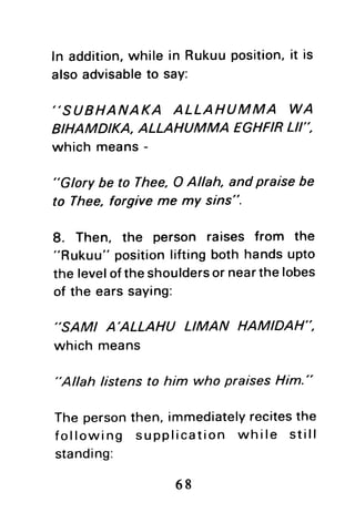 In addition,while in Rukuuposition,it is
alsoadvisableto say:
"SUBHANAKA ALLAHUMMA WA
BIHAMDIKA, ALLAHUM MA EGHFIRLII'',
which means-
"Glory be to Thee,O Allah, and praise be
to Thee, forgive me my sins".
8. Then, the person raises from the
"Rukuu" positionliftingboth handsupto
the leveloftheshouldersor nearthelobes
of the earssaying:
''SAMI A'ALLAHU LIMAN HAMIDAH",
which means
"Allah listensto him who praises Him."
The personthen,immediatelyrecitesthe
following supplication while still
standing:
68
 
