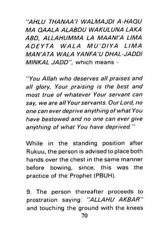 "AHLU THANAA'I WALMAJDI A-HAAU
MA AAALA ALABDU WAKULUNALAKA
ABD, ALLAHUMMA LA MAANI'A LIMA
ADEYTA WALA M U'DIYA LIMA
MAN'ATA WALA YANFA'UDHAL-JADDI
MINKAL JADD". which means -
"You Allah who deservesall praises and
all glory, Your praising is the best and
most true of whatever Your servant can
say,we are allYourservants.OurLord,no
one caneverdepriveanything of what You
have bestowedand no one can evergive
anything of what Youhave deprived."
While in the standing position after
Rukuu,the personisadvisedtoplaceboth
handsoverthe chestin the samemanner
before bowing, since, this was the
practiceof the Prophet(PBUH).
9. The person thereafter proceedsto
prostration saying: "ALLAHU AKBAR"
and touchingthe groundwith the knees
70
 