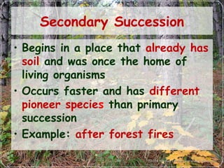 Secondary Succession
• Begins in a place that already has
soil and was once the home of
living organisms
• Occurs faster and has different
pioneer species than primary
succession
• Example: after forest fires
 