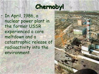 ChernobylChernobyl
• In April, 1986, a
nuclear power plant in
the former USSR
experienced a core
meltdown and a
catastrophic release of
radioactivity into the
environment.
 