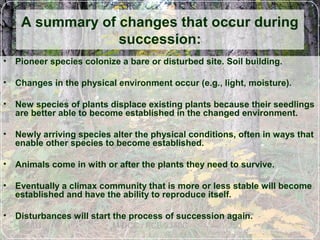 6/5/03 M-DCC / PCB 2340C 50
• Pioneer species colonize a bare or disturbed site. Soil building.
• Changes in the physical environment occur (e.g., light, moisture).
• New species of plants displace existing plants because their seedlings
are better able to become established in the changed environment.
• Newly arriving species alter the physical conditions, often in ways that
enable other species to become established.
• Animals come in with or after the plants they need to survive.
• Eventually a climax community that is more or less stable will become
established and have the ability to reproduce itself.
• Disturbances will start the process of succession again.
A summary of changes that occur during
succession:
 