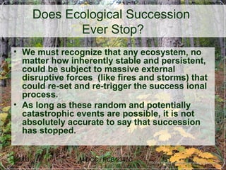 6/5/03 M-DCC / PCB 2340C 51
Does Ecological Succession
Ever Stop?
• We must recognize that any ecosystem, no
matter how inherently stable and persistent,
could be subject to massive external
disruptive forces (like fires and storms) that
could re-set and re-trigger the success ional
process.
• As long as these random and potentially
catastrophic events are possible, it is not
absolutely accurate to say that succession
has stopped.
 