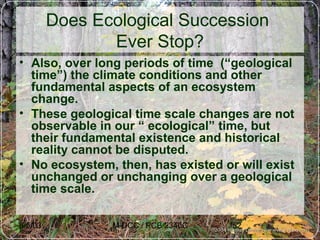 6/5/03 M-DCC / PCB 2340C 52
Does Ecological Succession
Ever Stop?
• Also, over long periods of time (“geological
time”) the climate conditions and other
fundamental aspects of an ecosystem
change.
• These geological time scale changes are not
observable in our “ ecological” time, but
their fundamental existence and historical
reality cannot be disputed.
• No ecosystem, then, has existed or will exist
unchanged or unchanging over a geological
time scale.
 