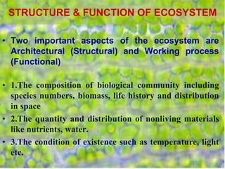 STRUCTURE & FUNCTION OF ECOSYSTEM
• Two important aspects of the ecosystem are
Architectural (Structural) and Working process
(Functional)
• 1.The composition of biological community including
species numbers, biomass, life history and distribution
in space
• 2.The quantity and distribution of nonliving materials
like nutrients, water.
• 3.The condition of existence such as temperature, light
etc.
 