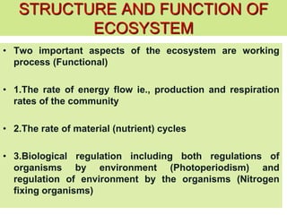 STRUCTURE AND FUNCTION OF
ECOSYSTEM
• Two important aspects of the ecosystem are working
process (Functional)
• 1.The rate of energy flow ie., production and respiration
rates of the community
• 2.The rate of material (nutrient) cycles
• 3.Biological regulation including both regulations of
organisms by environment (Photoperiodism) and
regulation of environment by the organisms (Nitrogen
fixing organisms)
 