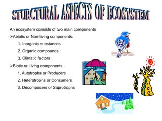 An ecosystem consists of two main components
Abiotic or Non-living components.
1. Inorganic substances
2. Organic compounds
3. Climatic factors
Biotic or Living components.
1. Autotrophs or Producers
2. Heterotrophs or Consumers
3. Decomposers or Saprotrophs
 