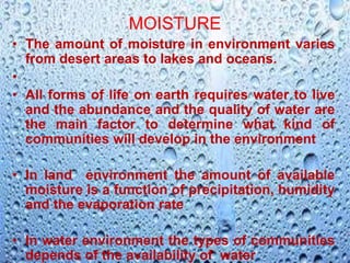 MOISTURE
• The amount of moisture in environment varies
from desert areas to lakes and oceans.
•
• All forms of life on earth requires water to live
and the abundance and the quality of water are
the main factor to determine what kind of
communities will develop in the environment
• In land environment the amount of available
moisture is a function of precipitation, humidity
and the evaporation rate
• In water environment the types of communities
depends of the availability of water
 