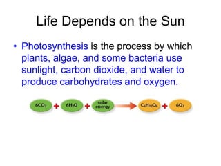 Life Depends on the Sun
• Photosynthesis is the process by which
plants, algae, and some bacteria use
sunlight, carbon dioxide, and water to
produce carbohydrates and oxygen.
 