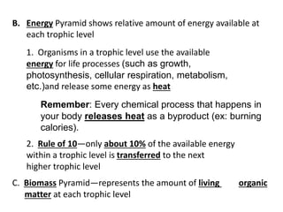 B. Energy Pyramid shows relative amount of energy available at
each trophic level
1. Organisms in a trophic level use the available
energy for life processes (such as growth,
photosynthesis, cellular respiration, metabolism,
etc.)and release some energy as heat
Remember: Every chemical process that happens in
your body releases heat as a byproduct (ex: burning
calories).
2. Rule of 10—only about 10% of the available energy
within a trophic level is transferred to the next
higher trophic level
C. Biomass Pyramid—represents the amount of living organic
matter at each trophic level
 