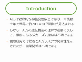Introduction
• ALSは致命的な神経変性疾患であり、今後数
十年で世界で約70%の症例増加が見込まれる
• しかし、ALSの遺伝構造の理解の進展に反し
て、根底にあるメカニズムはほぼ不明である
• 観察研究では飲酒とALSリスクの関係性を示
されたが、因果関係は不明である
 