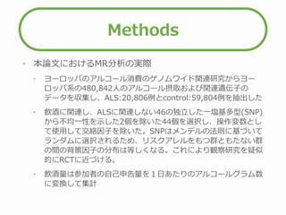 Methods
• 本論文におけるMR分析の実際
• ヨーロッパのアルコール消費のゲノムワイド関連研究からヨー
ロッパ系の480,842人のアルコール摂取および関連遺伝子の
データを収集し、ALS:20,806例とcontrol:59,804例を抽出した
• 飲酒に関連し、ALSに関連しない46の独立した一塩基多型(SNP)
から不均一性を示した2個を除いた44個を選択し、操作変数とし
て使用して交絡因子を除いた。SNPはメンデルの法則に基づいて
ランダムに選択されるため、リスクアレルをもつ群ともたない群
の間の背景因子の分布は等しくなる。これにより観察研究を疑似
的にRCTに近づける。
• 飲酒量は参加者の自己申告量を１日あたりのアルコールグラム数
に変換して集計
 
