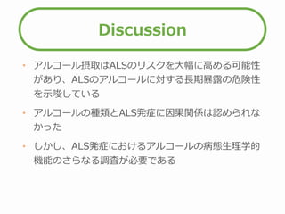 Discussion
• アルコール摂取はALSのリスクを大幅に高める可能性
があり、ALSのアルコールに対する長期暴露の危険性
を示唆している
• アルコールの種類とALS発症に因果関係は認められな
かった
• しかし、ALS発症におけるアルコールの病態生理学的
機能のさらなる調査が必要である
 