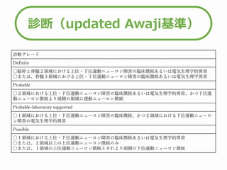 診断（updated Awaji基準）
診断グレード
Definite
〇脳幹と脊髄２領域における上位・下位運動ニューロン障害の臨床徴候あるいは電気生理学的異常
〇または、脊髄３領域における上位・下位運動ニューロン障害の臨床徴候あるいは電気生理学異常
Probable
〇２領域における上位・下位運動ニューロン障害の臨床徴候あるいは電気生理学的異常、かつ下位運
動ニューロン徴候より頭側の領域に運動ニューロン徴候
Probable-laboratory supported
〇１領域における上位・下位運動ニューロン障害の臨床徴候、かつ２領域における下位運動ニューロ
ン障害の電気生理学的異常
Possible
〇１領域における上位・下位運動ニューロン障害の臨床徴候あるいは電気生理学的異常
〇または、２領域以上の上位運動ニューロン徴候のみ
〇または、１領域の上位運動ニューロン徴候とそれより頭側の下位運動ニューロン徴候
 