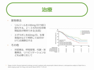 治療
• 薬物療法
• リルゾールを100mg/日で経口
投与する。２～３カ月の生存期
間延長が期待できる(左図)
• エダラボンを60mg/日、生理
食塩水などで希釈して60分か
けて点滴静注する
• その他
• 対症療法、呼吸管理、代謝・栄
養療法、リハビリテーションな
どを必要に応じて
1. Stage at which riluzole treatment prolongs survival in patients with amyotrophic lateral sclerosis: a retrospective analysis of data from a
dose-ranging study Ton Fang, et al Lancet Neurol 2018; 17: 416–22
 