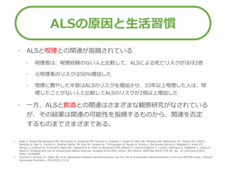 ALSの原因と生活習慣
• ALSと喫煙との関連が指摘されている
• 喫煙者は、喫煙経験のない人と比較して、ALSによる死亡リスクがほぼ2倍
• 元喫煙者のリスクは50％増加した
• 喫煙に費やした年数はALSのリスクを増加させ、33年以上喫煙した人は、喫
煙したことがない人と比較してALSのリスクが2倍以上増加した
• 一方、ALSと飲酒との関連はさまざまな観察研究がなされている
が、その結果は関連の可能性を指摘するものから、関連を否定
するものまでさまざまである。
1. Gallo V, Bueno-De-Mesquita HB, Vermeulen R, Andersen PM, Kyrozis A, Linseisen J, Kaaks R, Allen NE, Roddam AW, Boshuizen HC, Peeters PH, Palli D,
Mattiello A, Sieri S, Tumino R, Jiménez-Martín JM, Díaz MJ, Suarez LR, Trichopoulou A, Agudo A, Arriola L, Barricante-Gurrea A, Bingham S, Khaw KT,
Manjer J, Lindkvist B, Overvad K, Bach FW, Tjønneland A, Olsen A, Bergmann MM, Boeing H, Clavel-Chapelon F, Lund E, Hallmans G, Middleton L, Vineis P,
Riboli E. Smoking and risk for amyotrophic lateral sclerosis: analysis of the EPIC cohort. Ann Neurol. 2009 Apr;65(4):378-85. doi: 10.1002/ana.21653.
PMID: 19399866.
2. D'ovidio F, Rooney JP, Visser AE, et al. Association between alcohol exposure and the risk of amyotrophic lateral sclerosis in the Euro-MOTOR study. J Neurol
Neurosurg Psychiatry. 2019;90(1):11-9.
 