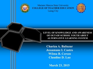 LEVEL OF KNOWLEDGE AND AWARENESS
OF OUT-OF-SCHOOL YOUTH ABOUT
ALTERNATIVE LEARNING SYSTEM
Mariano Marcos State University
COLLEGE OF TEACHER EDUCATION
Laoag City
Chariza A. Baltazar
Jessamane I. Castro
Wilma B. Cerezo
Claudine D. Lao
March 23, 2015
 