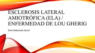 ESCLEROSIS LATERAL
AMIOTRÓFICA (ELA) /
ENFERMEDAD DE LOU GHERIG
Mario Maldonado García
 
