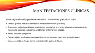 MANIFESTACIONES CLÍNICAS
Varia según el nivel y grado de afectación.  debilidad gradual sin dolor.
• Pérdida gradual de fuerza asimétrica, en las extremidades (75-80%).
• Anamnesis: calambres al hacer movimientos voluntarios, sobretodo a las primeras horas de la
mañana (al estirarse en la cama), problemas en la marcha, torpeza.
• Atrofia muscular progresiva.
• Fases iniciales: contracciones esporádicas de las unidades motoras o fasciculaciones.
• Manos: pérdida de fuerza mayor en la extensión que en la flexión.
 