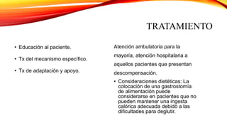 TRATAMIENTO
• Educación al paciente.
• Tx del mecanismo específico.
• Tx de adaptación y apoyo.
Atención ambulatoria para la
mayoría, atención hospitalaria a
aquellos pacientes que presentan
descompensación.
• Consideraciones dietéticas: La
colocación de una gastrostomía
de alimentación puede
considerarse en pacientes que no
pueden mantener una ingesta
calórica adecuada debido a las
dificultades para deglutir.
 