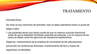 TRATAMIENTO
Actividad física:
De inicio no hay restricción de actividad, más no debe extenderse hasta un punto de
fatiga o dolor.
• Los pacientes tienen que darse cuenta de que su reserva muscular disminuirá
antes de que la debilidad manifiesta sostenida se presente, y en la mayoría de los
casos se deben evitar los ejercicios de resistencia (repeticiones).
Objetivos: mantenimiento de la amplitud de movimiento de las articulaciones,
prevención de contracturas dolorosas, mantenimiento del tono y fuerza de
segmentos no afectados.
 