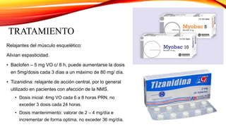 TRATAMIENTO
Relajantes del músculo esquelético:
Alivian espasticidad.
• Baclofen – 5 mg VO c/ 8 h, puede aumentarse la dosis
en 5mg/dosis cada 3 días a un máximo de 80 mg/ día.
• Tizanidina: relajante de acción central, por lo general
utilizado en pacientes con afección de la NMS.
• Dosis inicial: 4mg VO cada 6 a 8 horas PRN, no
exceder 3 dosis cada 24 horas.
• Dosis mantenimiento: valorar de 2 – 4 mg/día e
incrementar de forma optima, no exceder 36 mg/día.
 