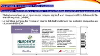 Antagonistas de los receptores N-metil-D-aspartato
Combinación dextrometorfano y quinidina  disminuir labilidad emocional (efecto pseudobulbar).
• El dextrometorfano es un agonista del receptor sigma-1 y un poco competitivo del receptor N-
metil-D-aspartato (NMDA).
• La quinidina aumenta los niveles en plasma del dextrometorfano por inhibicion competitiva de
citocromo P4502D6.
 